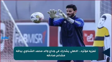 تعزية مؤثرة.. الأهلي يشارك في وداع والد محمد الشناوي بباقة مشاعر صادقة